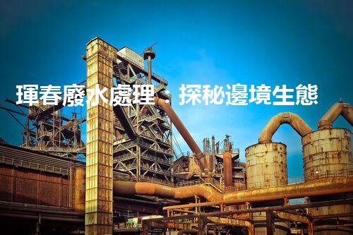 琿春廢水處理：探秘邊境生態(tài)管理新突破！